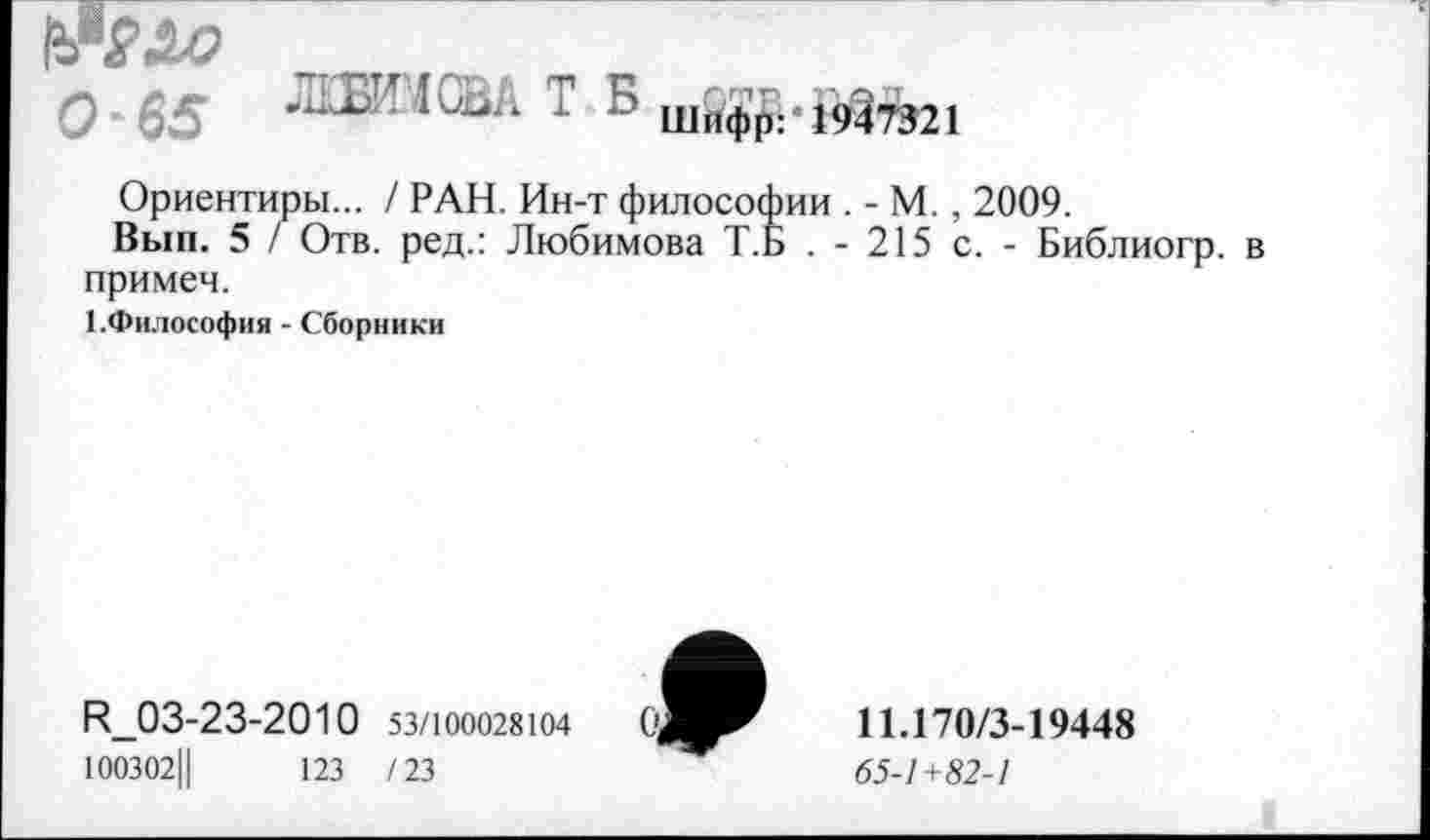 ﻿О-65 ЛЦЯПСВА Т Б ШПфр.<:947321
Ориентиры... / РАН. Ин-т философии . - М., 2009.
Вып. 5 / Отв. ред.: Любимова Т.Б . - 215 с. - Библиогр. в примеч.
1.Философия - Сборники
И_03-23-2010 53/100028104
100302Ц	123 /23
11.170/3-19448
65-1+82-1